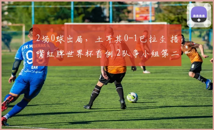 2场0球出局，土耳其0-1巴拉圭 捂嘴红牌世界杯首例 2队争小组第二
