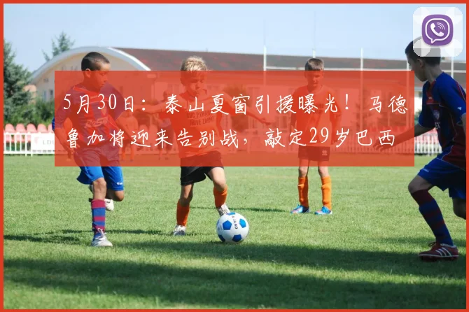 5月30日：泰山夏窗引援曝光！马德鲁加将迎来告别战，敲定29岁巴西后腰，6月18日到队_中场_新援_战术