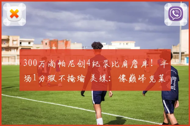 300万尚帕尼创4纪录比肩詹库！半场1分瑕不掩瑜 美媒：像巅峰克莱
