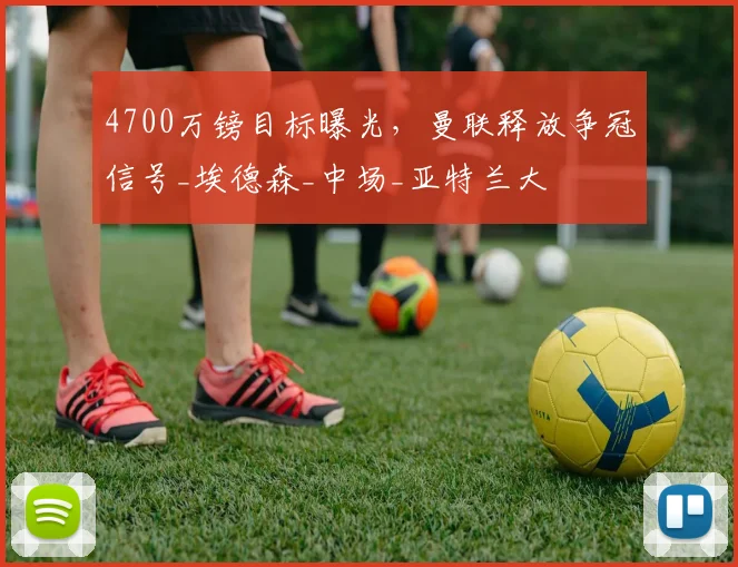 4700万镑目标曝光，曼联释放争冠信号_埃德森_中场_亚特兰大