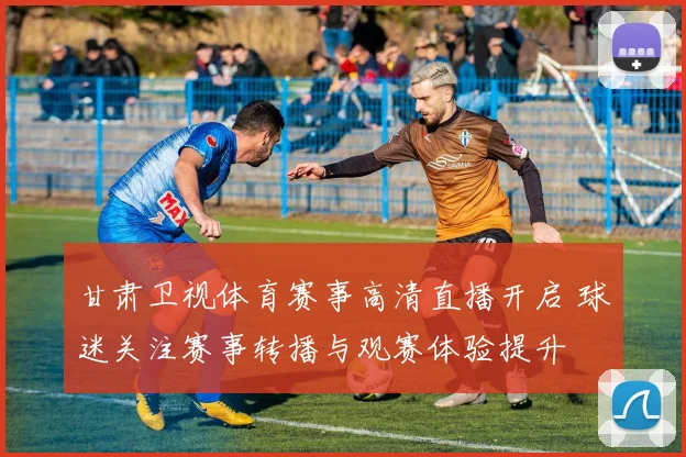 甘肃卫视体育赛事高清直播开启 球迷关注赛事转播与观赛体验提升