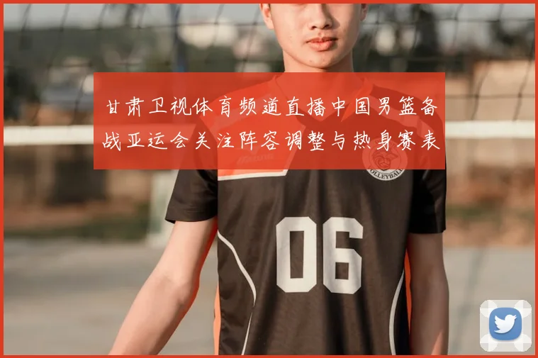 甘肃卫视体育频道直播中国男篮备战亚运会关注阵容调整与热身赛表现