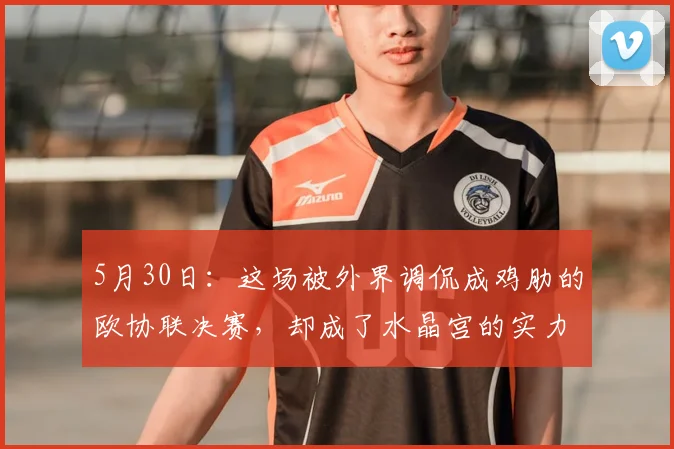 5月30日：这场被外界调侃成鸡肋的欧协联决赛，却成了水晶宫的实力宣告_巴列_卡诺_英超