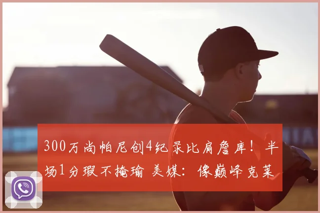 300万尚帕尼创4纪录比肩詹库！半场1分瑕不掩瑜 美媒：像巅峰克莱