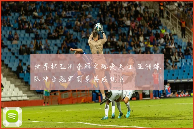 世界杯亚洲夺冠之路受关注 亚洲球队冲击冠军前景再成焦点