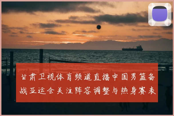 甘肃卫视体育频道直播中国男篮备战亚运会关注阵容调整与热身赛表现