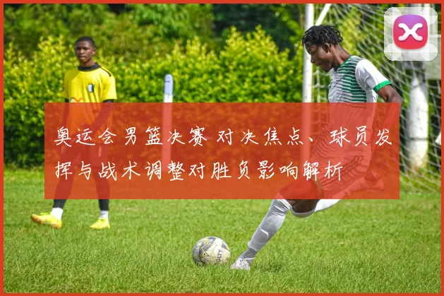 奥运会男篮决赛 对决焦点、球员发挥与战术调整对胜负影响解析