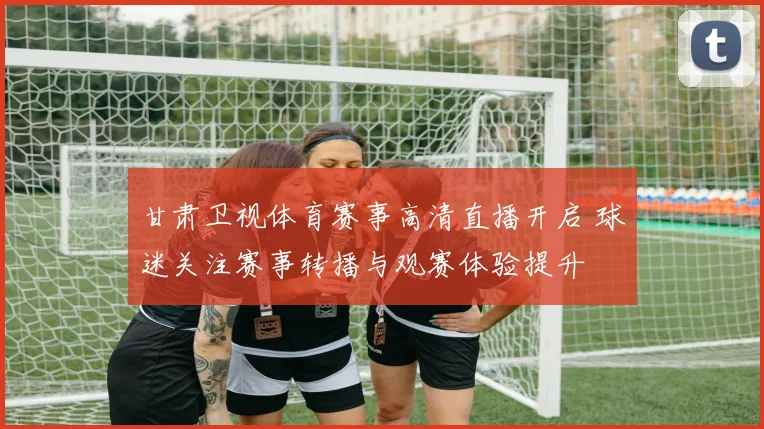 甘肃卫视体育赛事高清直播开启 球迷关注赛事转播与观赛体验提升