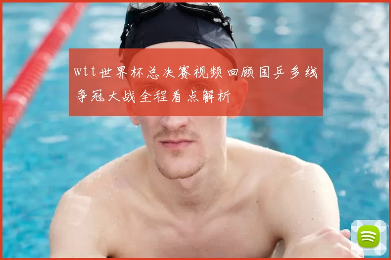 wtt世界杯总决赛视频回顾国乒多线争冠大战全程看点解析