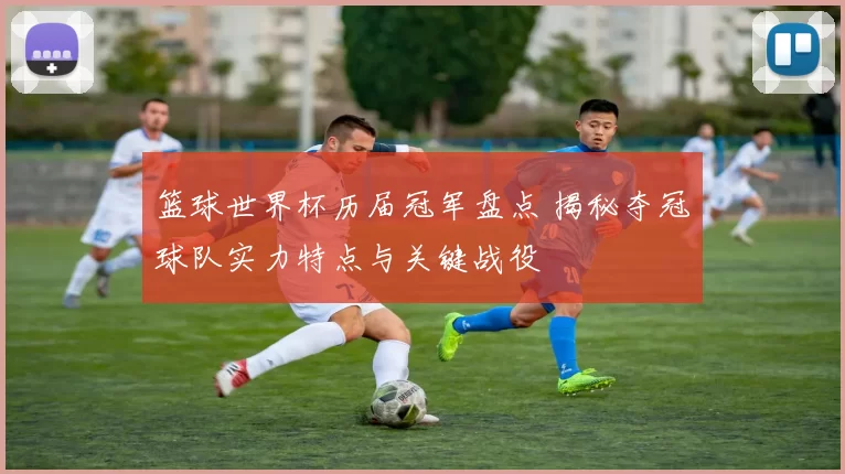 篮球世界杯历届冠军盘点 揭秘夺冠球队实力特点与关键战役