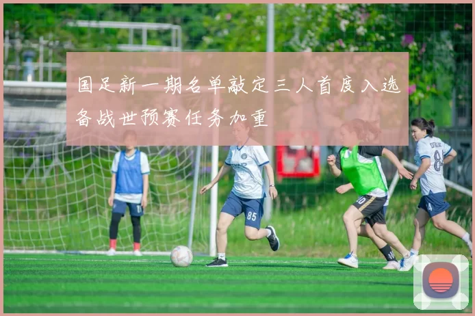 国足新一期名单敲定三人首度入选备战世预赛任务加重
