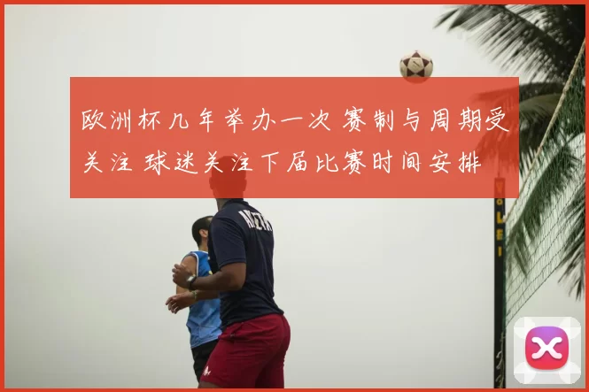 欧洲杯几年举办一次 赛制与周期受关注 球迷关注下届比赛时间安排