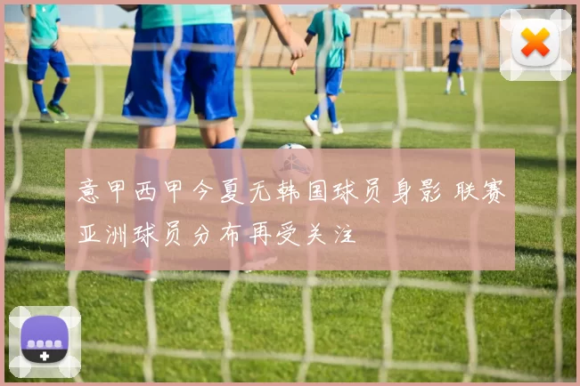 意甲西甲今夏无韩国球员身影 联赛亚洲球员分布再受关注