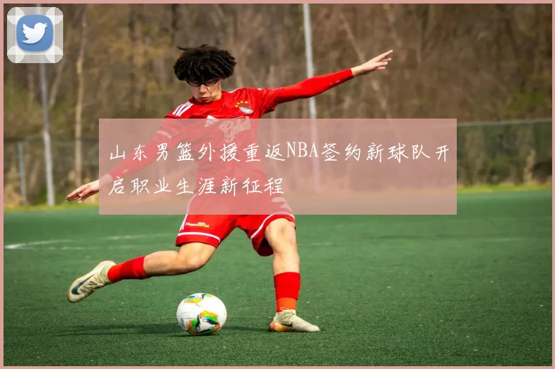 山东男篮外援重返NBA签约新球队开启职业生涯新征程
