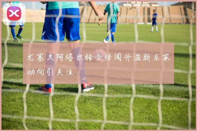 尤塞夫阿塔尔转会传闻升温新东家动向引关注