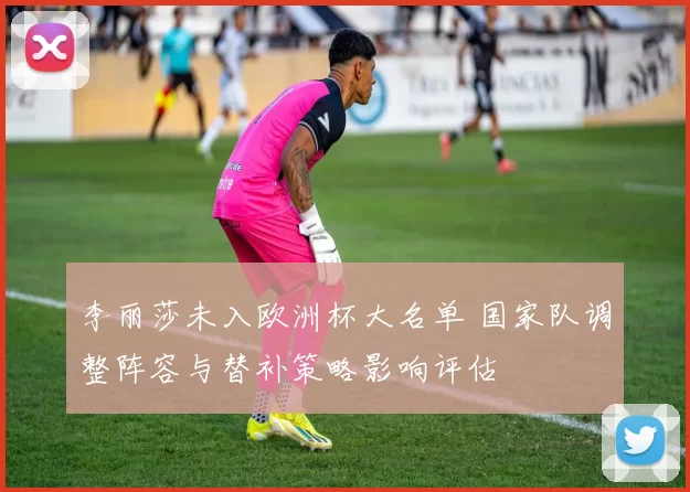 李丽莎未入欧洲杯大名单 国家队调整阵容与替补策略影响评估