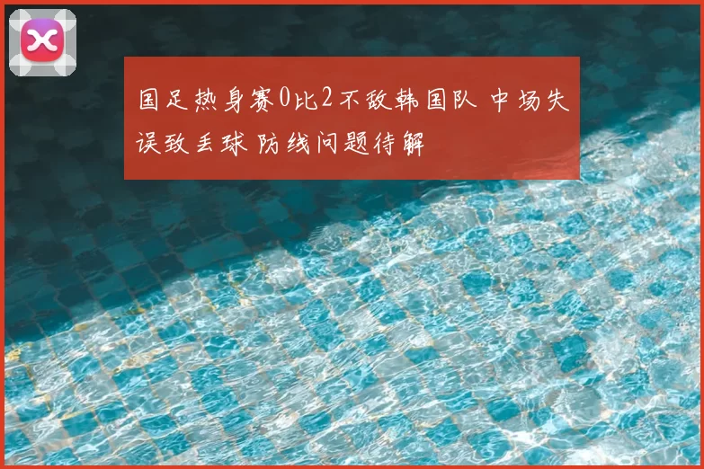 国足热身赛0比2不敌韩国队 中场失误致丢球 防线问题待解