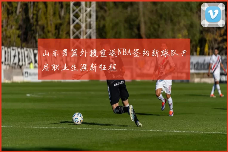 山东男篮外援重返NBA签约新球队开启职业生涯新征程