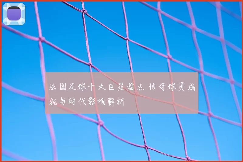 法国足球十大巨星盘点 传奇球员成就与时代影响解析