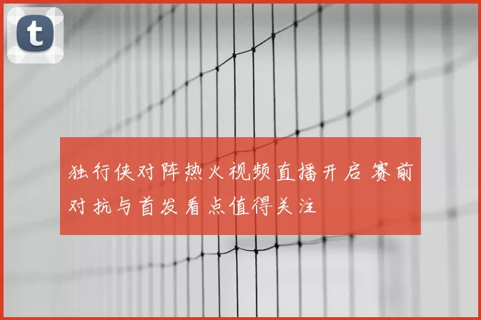 独行侠对阵热火视频直播开启 赛前对抗与首发看点值得关注