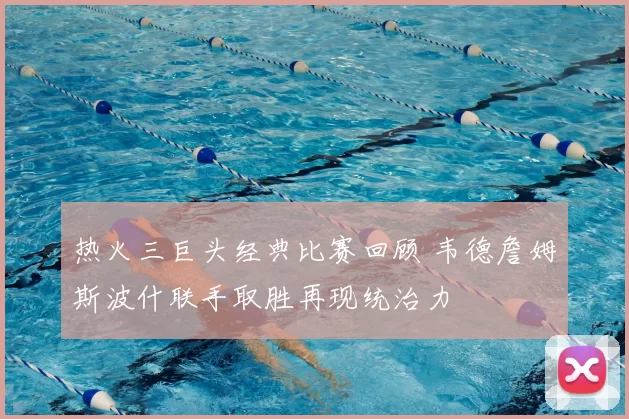 热火三巨头经典比赛回顾 韦德詹姆斯波什联手取胜再现统治力