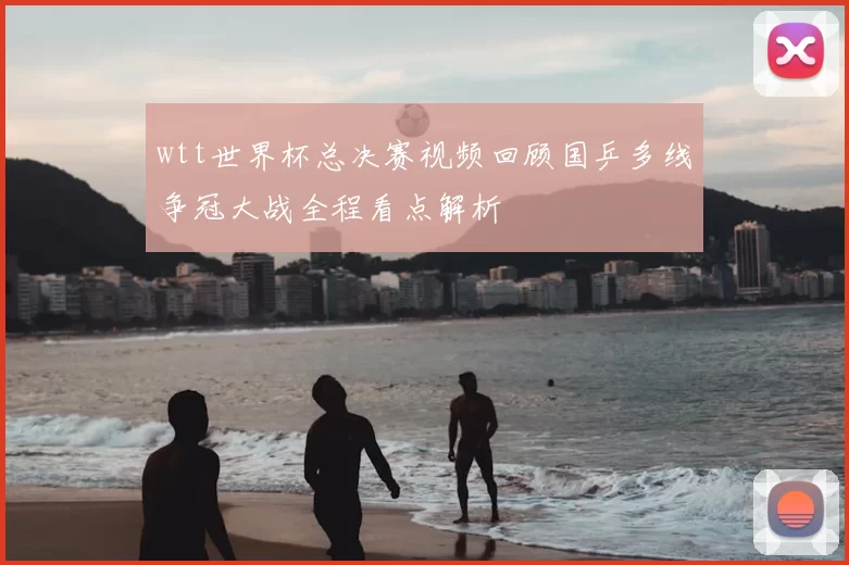 wtt世界杯总决赛视频回顾国乒多线争冠大战全程看点解析