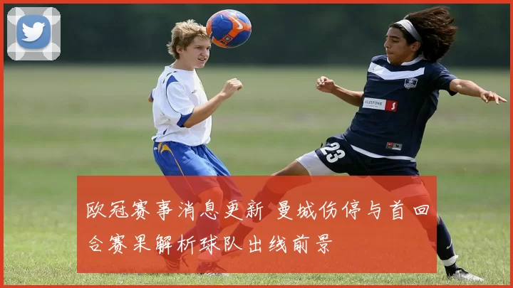 欧冠赛事消息更新 曼城伤停与首回合赛果解析球队出线前景