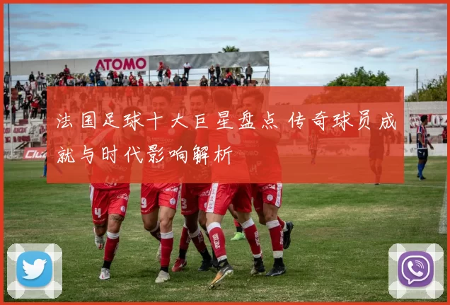 法国足球十大巨星盘点 传奇球员成就与时代影响解析