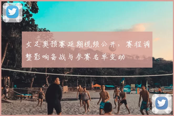 女足奥预赛延期视频公开，赛程调整影响备战与参赛名单变动