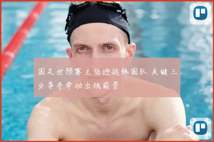国足世预赛主场迎战韩国队 关键三分争夺牵动出线前景