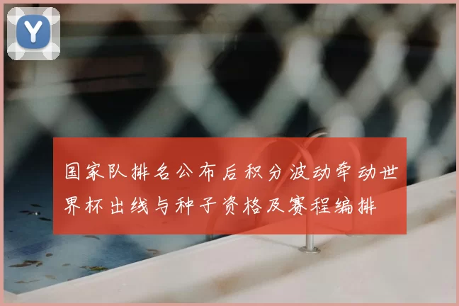 国家队排名公布后积分波动牵动世界杯出线与种子资格及赛程编排