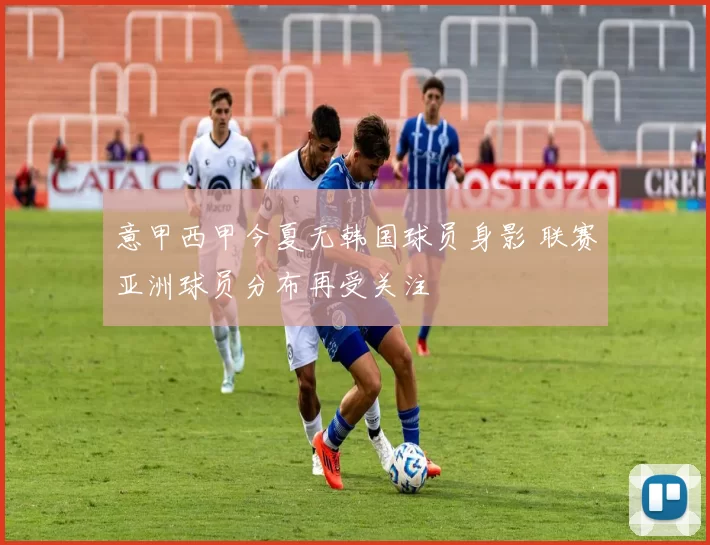 意甲西甲今夏无韩国球员身影 联赛亚洲球员分布再受关注