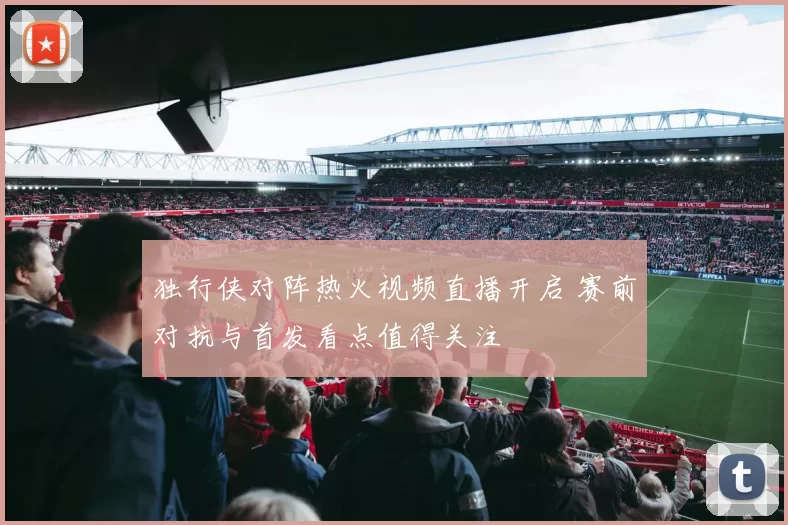 独行侠对阵热火视频直播开启 赛前对抗与首发看点值得关注