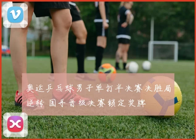 奥运乒乓球男子单打半决赛决胜局逆转 国手晋级决赛锁定奖牌