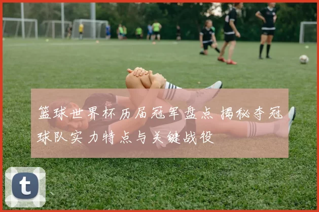 篮球世界杯历届冠军盘点 揭秘夺冠球队实力特点与关键战役