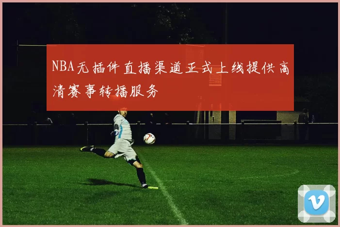 NBA无插件直播渠道正式上线提供高清赛事转播服务