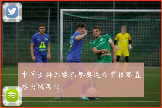 中国女排无缘巴黎奥运会资格赛直接出线席位