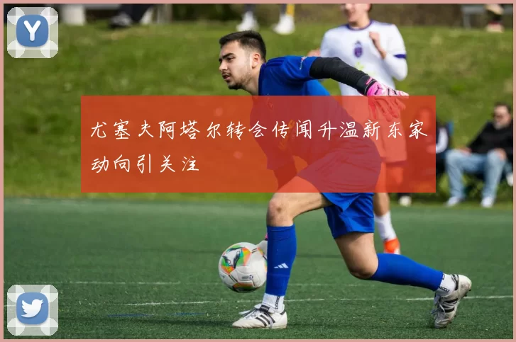 尤塞夫阿塔尔转会传闻升温新东家动向引关注