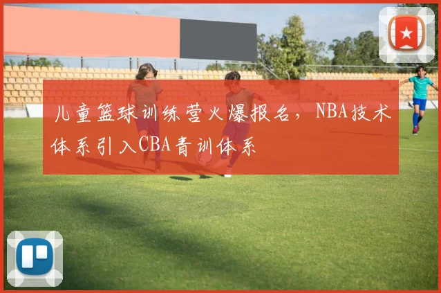 儿童篮球训练营火爆报名，NBA技术体系引入CBA青训体系