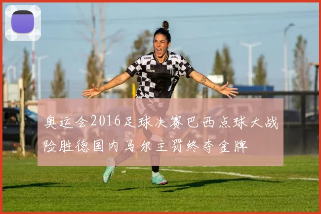 奥运会2016足球决赛巴西点球大战险胜德国内马尔主罚终夺金牌