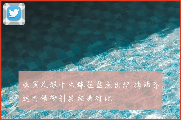 法国足球十大球星盘点出炉 梅西齐达内领衔引发经典对比