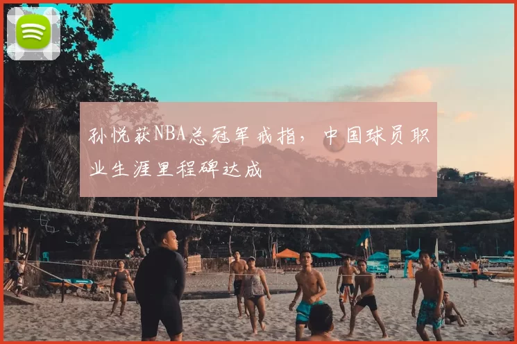 孙悦获NBA总冠军戒指，中国球员职业生涯里程碑达成