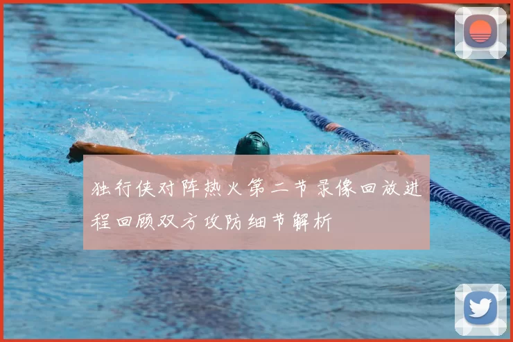 独行侠对阵热火第二节录像回放进程回顾双方攻防细节解析
