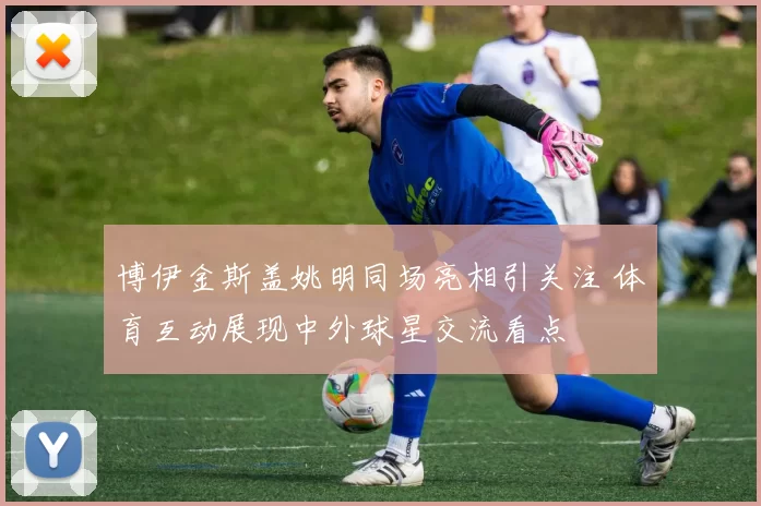 博伊金斯盖姚明同场亮相引关注 体育互动展现中外球星交流看点