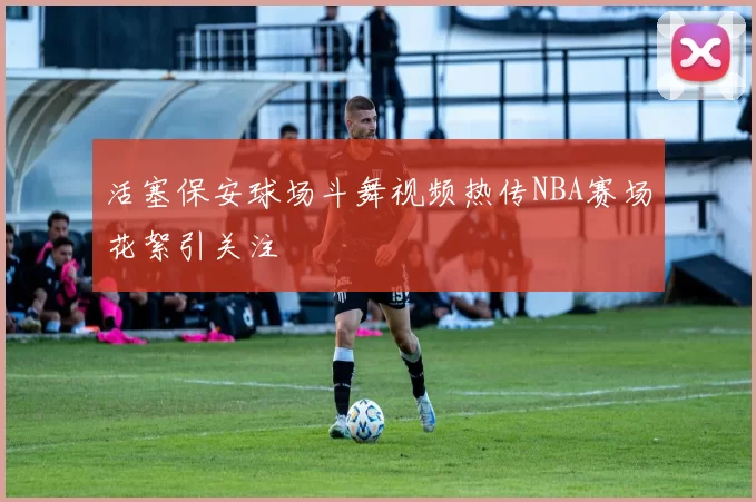 活塞保安球场斗舞视频热传NBA赛场花絮引关注