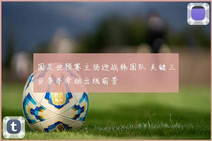 国足世预赛主场迎战韩国队 关键三分争夺牵动出线前景