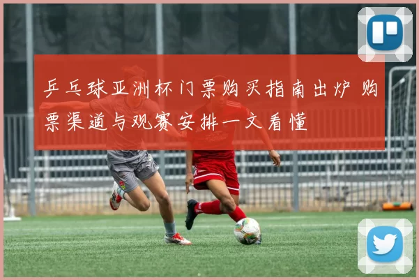 乒乓球亚洲杯门票购买指南出炉 购票渠道与观赛安排一文看懂