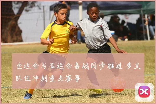 全运会与亚运会备战同步推进 多支队伍冲刺重点赛事