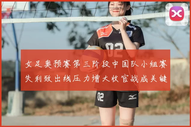 女足奥预赛第三阶段中国队小组赛失利致出线压力增大收官战成关键
